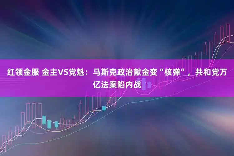 红领金服 金主VS党魁：马斯克政治献金变“核弹”，共和党万亿法案陷内战