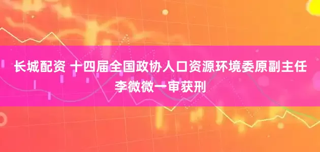 长城配资 十四届全国政协人口资源环境委原副主任李微微一审获刑
