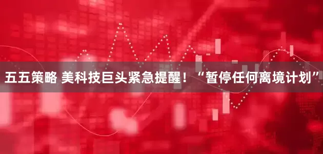 五五策略 美科技巨头紧急提醒！“暂停任何离境计划”
