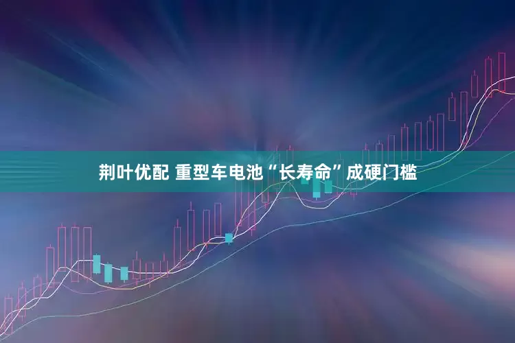 荆叶优配 重型车电池“长寿命”成硬门槛