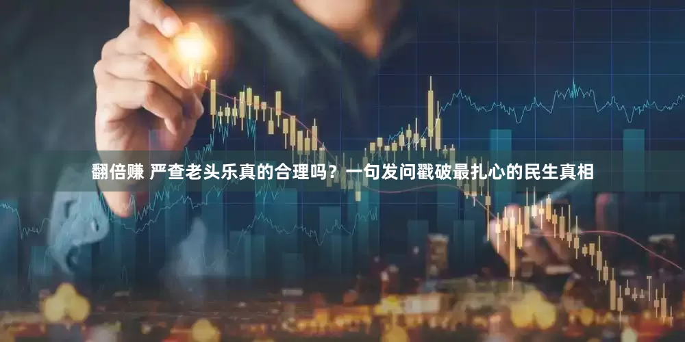 翻倍赚 严查老头乐真的合理吗？一句发问戳破最扎心的民生真相