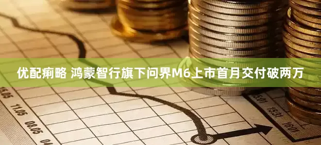 优配痢略 鸿蒙智行旗下问界M6上市首月交付破两万